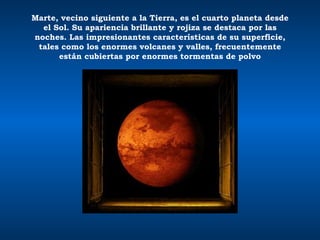 Marte, vecino siguiente a la Tierra, es el cuarto planeta desde el Sol. Su apariencia brillante y rojiza se destaca por las noches. Las impresionantes características de su superficie, tales como los enormes volcanes y valles, frecuentemente están cubiertas por enormes tormentas de polvo 
