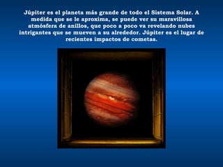 Júpiter es el planeta más grande de todo el Sistema Solar. A medida que se le aproxima, se puede ver su maravillosa atmósfera de anillos, que poco a poco va revelando nubes intrigantes que se mueven a su alrededor. Júpiter es el lugar de recientes impactos de cometas. 