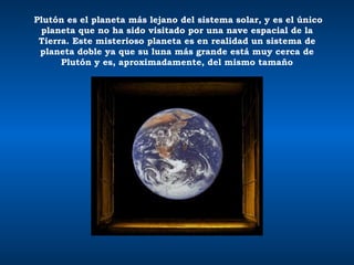 Plutón es el planeta más lejano del sistema solar, y es el único planeta que no ha sido visitado por una nave espacial de la Tierra. Este misterioso planeta es en realidad un sistema de planeta doble ya que su luna más grande está muy cerca de Plutón y es, aproximadamente, del mismo tamaño 