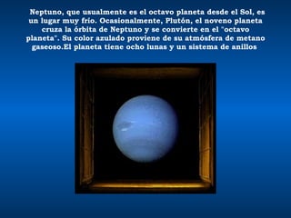    Neptuno, que usualmente es el octavo planeta desde el Sol, es un lugar muy frío. Ocasionalmente, Plutón, el noveno planeta cruza la órbita de Neptuno y se convierte en el "octavo planeta". Su color azulado proviene de su atmósfera de metano gaseoso.El planeta tiene ocho lunas y un sistema de anillos    