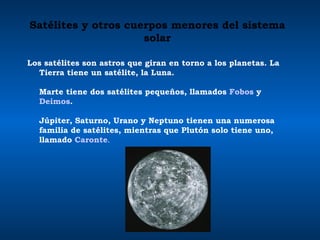 Satélites y otros cuerpos menores del sistema solar Los satélites son astros que giran en torno a los planetas. La Tierra tiene un satélite, la Luna.  Marte tiene dos satélites pequeños, llamados  Fobos  y  Deimos .  Júpiter, Saturno, Urano y Neptuno tienen una numerosa familia de satélites, mientras que Plutón solo tiene uno, llamado  Caronte .  