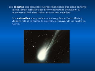 Los  cometas  son pequeños cuerpos planetarios que giran en torno al Sol. Están formados por hielo y partículas de polvo y, al acercarse al Sol, desarrollan una vistosa cabellera.  Los  asteroides  son grandes rocas irregulares. Entre Marte y Júpiter está el  cinturón de asteroides  el mayor de los cuales es  Ceres .          