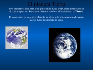 El planeta Tierra Los primeros hombres que  pisaron la luna  quedaron maravillados al contemplar un hermoso planeta azul en el horizonte: la  Tierra .  El color azul de nuestro planeta se debe a la abundancia de agua, que lo hace ideal para la vida. 
