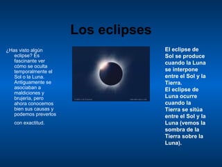 Los eclipses ¿ Has visto algún eclipse? Es fascinante ver cómo se oculta temporalmente el Sol o la Luna. Antiguamente se asociaban a maldiciones y brujería, pero ahora conocemos bien sus causas y podemos preverlos con exactitud.   El eclipse de Sol se produce cuando la Luna se interpone entre el Sol y la Tierra.  El eclipse de Luna ocurre cuando la Tierra se sitúa entre el Sol y la Luna (vemos la sombra de la Tierra sobre la Luna).  