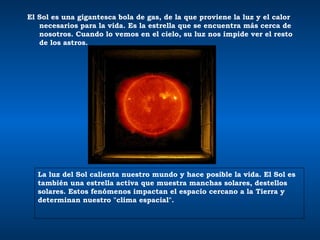El Sol es una gigantesca bola de gas, de la que proviene la luz y el calor necesarios para la vida. Es la estrella que se encuentra más cerca de nosotros. Cuando lo vemos en el cielo, su luz nos impide ver el resto de los astros.  La luz del Sol calienta nuestro mundo y hace posible la vida. El Sol es también una estrella activa que muestra manchas solares, destellos solares .  Estos fenómenos impactan el espacio cercano a la Tierra y determinan nuestro "clima espacial".  