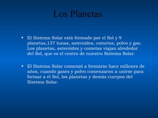 Los Planetas El Sistema Solar está formado por el Sol y 9  planetas ,137 lun as , asteroid es , cometa s , polvo y gas. Los planetas, asteroides y cometas viajan alrededor del So l , que es el centro de nuestro Sistema Solar.  El Sistema Solar comenzó a formar se  hace millones de años, cuando gases y   polvo comenzaron a unirse para formar a el Sol, los planetas y demás cuerpos del Sistema Solar.   