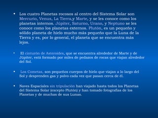 Los cuatro Planetas rocosos al centro del Sistema Solar son  Mercurio ,  Venus ,  La Tierra ,y  Marte , y se les conoce como los planetas internos.  Júpiter ,  Saturno ,  Urano , y  Neptuno  se les conoce como los planetas externos.  Plutón , es un pequeño y sólido planeta de hielo mucho más pequeño que la Luna de la Tierra y es, por lo general, el planeta que se encuentra más lejos. El  cinturón de Asteroides , que se encuentra alrededor de Marte y de Júpiter, está formado por miles de pedazos de rocas que viajan alrededor del Sol. Los Cometas,  son pequeños cuerpos de hielo que viajan a lo largo del Sol y desprenden gas y polvo cada vez que pasan cerca de él.  Naves Espaciales  sin tripulación  han viajado hasta todos los Planetas del Sistema Solar (excepto Plutón) y han tomado fotografías de los Planetas y de muchas de sus Lunas.  
