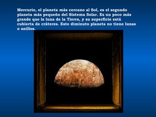 Mercurio, el planeta más cercano al Sol, es el segundo planeta más pequeño del Sistema Solar. Es un poco más grande que la luna de la Tierra, y su superficie está cubierta de cráteres. Este diminuto planeta no tiene lunas o anillos.  