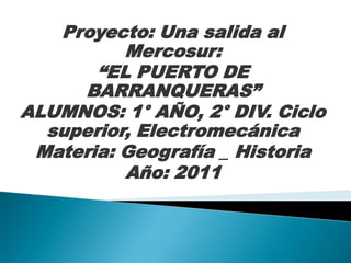 Proyecto: Una salida al
          Mercosur:
       “EL PUERTO DE
     BARRANQUERAS”
ALUMNOS: 1° AÑO, 2° DIV. Ciclo
  superior, Electromecánica
 Materia: Geografía _ Historia
          Año: 2011
 