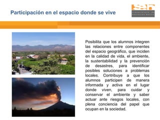Posibilita que los alumnos integren las relaciones entre componentes del espacio geográfico, que inciden en la calidad de vida, el ambiente, la sustentabilidad y la prevención de desastres, para identificar posibles soluciones a problemas locales. Contribuye a que los alumnos participen de manera informada y activa en el lugar donde viven, para cuidar y conservar el ambiente y saber actuar ante riesgos locales, con plena conciencia del papel que ocupan en la sociedad. Participación en el espacio donde se vive 