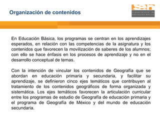 Organización de contenidos En Educación Básica, los programas se centran en los aprendizajes esperados, en relación con las competencias de la asignatura y los contenidos que favorecen la movilización de saberes de los alumnos; con ello se hace énfasis en los procesos de aprendizaje y no en el desarrollo conceptual de temas. Con la intención de vincular los contenidos de Geografía que se abordan en educación primaria y secundaria, y facilitar su aprendizaje, se definieron cinco ejes temáticos que contribuyen al tratamiento de los contenidos geográficos de forma organizada y sistemática. Los ejes temáticos favorecen la articulación curricular entre los programas de estudio de Geografía de educación primaria y el programa de Geografía de México y del mundo de educación secundaria. 