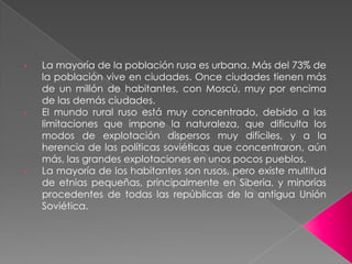 •   La mayoría de la población rusa es urbana. Más del 73% de
    la población vive en ciudades. Once ciudades tienen más
    de un millón de habitantes, con Moscú, muy por encima
    de las demás ciudades.
•   El mundo rural ruso está muy concentrado, debido a las
    limitaciones que impone la naturaleza, que dificulta los
    modos de explotación dispersos muy difíciles, y a la
    herencia de las políticas soviéticas que concentraron, aún
    más, las grandes explotaciones en unos pocos pueblos.
•   La mayoría de los habitantes son rusos, pero existe multitud
    de etnias pequeñas, principalmente en Siberia, y minorías
    procedentes de todas las repúblicas de la antigua Unión
    Soviética.
 
