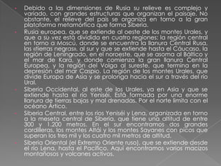 •   Debido a las dimensiones de Rusia su relieve es complejo y
    variado, con grandes estructuras que organizan el paisaje. No
    obstante, el relieve del país se organiza en torno a la gran
    plataforma metamórfica que forma Siberia.
•   Rusia europea, que se extiende al oeste de los montes Urales, y
    que a su vez está dividida en cuatro regiones: la región central
    en torno a Moscú, donde se encuentra la llanura Central Rusa,
    las «tierras negras», al sur y que se extiende hasta el Cáucaso, la
    región de Leningrado, en el noroeste, que se asoma al Báltico y
    el mar de Kara, y donde comienza la gran llanura Central
    Europea, y la región del Volga al sureste, que termina en la
    depresión del mar Caspio. La región de los montes Urales, que
    divide Europa de Asia y se prolonga hacia el sur a través del río
    Ural.
•   Siberia Occidental, al este de los Urales, ya en Asia y que se
    extiende hasta el río Yeniséi. Está formada por una enorme
    llanura de tierras bajas y mal drenadas. Por el norte limita con el
    océano Ártico.
•   Siberia Central, entre los ríos Yeniséi y Lena, organizada en torno
    a la meseta central de Siberia, que tiene una altitud de entre
    300 y 1.200 metros. En el sur encontramos dos grandes
    cordilleras, los montes Altái y los montes Sayanes con picos que
    superan los tres mil y los cuatro mil metros de altitud.
•   Siberia Oriental (el Extremo Oriente ruso), que se extiende desde
    el río Lena, hasta el Pacífico. Aquí encontramos varios macizos
    montañosos y volcanes activos.
 