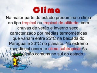 Clima
Na maior parte do estado predomina o clima
 do tipo tropical ou tropical de altitude, com
      chuvas de verão e inverno seco,
  caracterizado por médias termométricas
   que variam entre 25°C na baixada do
 Paraguai e 20°C no planalto. No extremo
  meridional ocorre o clima subtropical.As
   geadas são comuns no sul do estado.
 
