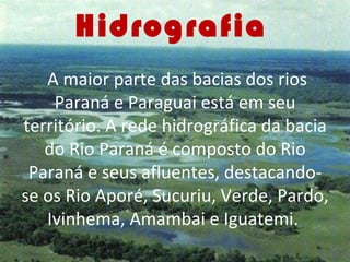 Hidrografia
   A maior parte das bacias dos rios
    Paraná e Paraguai está em seu
território. A rede hidrográfica da bacia
   do Rio Paraná é composto do Rio
 Paraná e seus afluentes, destacando-
se os Rio Aporé, Sucuriu, Verde, Pardo,
   Ivinhema, Amambai e Iguatemi.
 