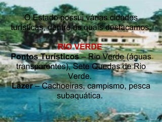 O Estado possui várias cidades
turísticas, dentre as quais destacamos:

            RIO VERDE
Pontos Turísticos – Rio Verde (águas
 transparentes), Sete Quedas de Rio
               Verde.
Lazer – Cachoeiras, campismo, pesca
            subaquática.
 