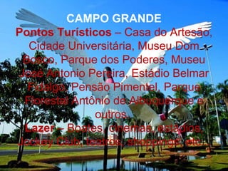 CAMPO GRANDE
Pontos Turísticos – Casa do Artesão,
  Cidade Universitária, Museu Dom
 Bosco, Parque dos Poderes, Museu
José Antonio Pereira, Estádio Belmar
  Fidalgo, Pensão Pimentel, Parque
 Florestal Antônio de Albuquerque e
               outros.
 Lazer – Boates, cinemas, estádios,
Jockey Club, teatros, shoppings, etc...
 