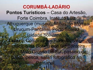 CORUMBÁ-LADÁRIO
Pontos Turísticos – Casa do Artesão,
     Forte Coimbra, Instituto Luiz
Albuquerque (museu), Minas do Morro
   Urucum-Pantanal, Porto Suarez
          (cidade boliviana).
 Lazer – Compras em Porto Suarez –
 município da Bolívia que faz fronteira
com o Mato Grosso do Sul, passeio de
  barco, pesca, safári fotográfico no
               Pantanal.
 