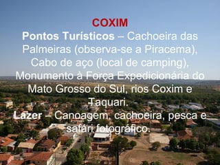 COXIM
 Pontos Turísticos – Cachoeira das
 Palmeiras (observa-se a Piracema),
   Cabo de aço (local de camping),
Monumento à Força Expedicionária do
  Mato Grosso do Sul, rios Coxim e
              Taquari.
Lazer – Canoagem, cachoeira, pesca e
          safári fotográfico.
 
