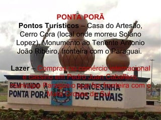 PONTA PORÃ
  Pontos Turísticos – Casa do Artesão,
  Cerro Cora (local onde morreu Solano
 Lopez), Monumento ao Tenente Antonio
 João Ribeiro, fronteira com o Paraguai.

Lazer – Compras no comércio internacional
   e cassino em Pedro Juan Caballero,
município Paraguaio que faz fronteira com o
           Mato Grosso do Sul.
 