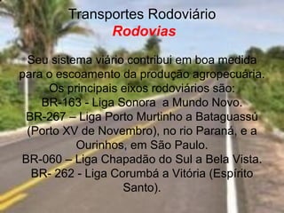 Transportes Rodoviário
              Rodovias
 Seu sistema viário contribui em boa medida
para o escoamento da produção agropecuária.
     Os principais eixos rodoviários são:
    BR-163 - Liga Sonora a Mundo Novo.
 BR-267 – Liga Porto Murtinho a Bataguassú
 (Porto XV de Novembro), no rio Paraná, e a
          Ourinhos, em São Paulo.
BR-060 – Liga Chapadão do Sul a Bela Vista.
  BR- 262 - Liga Corumbá a Vitória (Espírito
                   Santo).
 