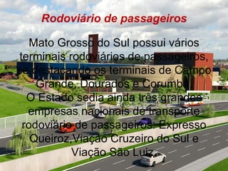 Rodoviário de passageiros

   Mato Grosso do Sul possui vários
terminais rodoviários de passageiros,
se destacando os terminais de Campo
    Grande, Dourados e Corumbá.
  O Estado sedia ainda três grandes
  empresas nacionais de transporte
 rodoviário de passageiros: Expresso
   Queiroz,Viação Cruzeiro do Sul e
           Viação São Luiz.
 