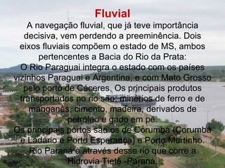 Fluvial
    A navegação fluvial, que já teve importância
   decisiva, vem perdendo a preeminência. Dois
  eixos fluviais compõem o estado de MS, ambos
       pertencentes a Bacia do Rio da Prata:
  O Rio Paraguai integra o estado com os países
vizinhos Paraguai e Argentina, e com Mato Grosso
   pelo porto de Cáceres. Os principais produtos
  transportados no rio são: minérios de ferro e de
     manganês, cimento, madeira, derivados de
                petróleo e gado em pé.
Os principais portos são os de Corumbá (Corumbá
  e Ladário e Porto Esperança) e Porto Murtinho.
     Rio Paraná é através desse rio que corre a
                Hidrovia Tietê -Paraná.
 