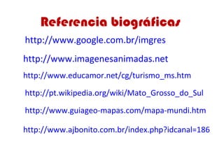 Referencia biográficas
http://www.google.com.br/imgres
http://www.imagenesanimadas.net
http://www.educamor.net/cg/turismo_ms.htm

http://pt.wikipedia.org/wiki/Mato_Grosso_do_Sul

http://www.guiageo-mapas.com/mapa-mundi.htm

http://www.ajbonito.com.br/index.php?idcanal=186
 