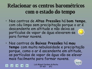 Relacionar os centros barométricos com o estado do tempo Nos centros de  Altas Pressões  há  bom tempo , com céu limpo sem precipitação porque o ar é descendente em altitude e não deixa as partículas de vapor de água elevarem-se  para formar nuvens. Nos centros de  Baixas Pressões  há  mau tempo  com muita nebulosidade e precipitação porque, como o ar é ascendente em altitude, as partículas de vapor de água vão-se elevar  mais facilmente para formar nuvens. 