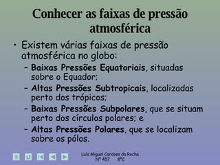 Conhecer as faixas de pressão atmosférica Existem várias faixas de pressão atmosférica no globo:  Baixas Pressões Equatoriais , situadas sobre o Equador;  Altas Pressões Subtropicais , localizadas perto dos trópicos;  Baixas Pressões Subpolares , que se situam perto dos círculos polares; e  Altas Pressões Polares , que se localizam sobre os pólos. 