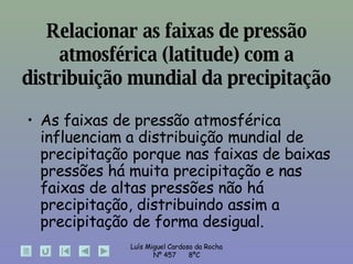 As faixas de pressão atmosférica influenciam a distribuição mundial de precipitação porque nas faixas de baixas pressões há muita precipitação e nas faixas de altas pressões não há precipitação, distribuindo assim a precipitação de forma desigual. Relacionar as faixas de pressão atmosférica (latitude) com a distribuição mundial da precipitação 