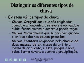 Distinguir os diferentes tipos de chuva Existem vários tipos de chuva: Chuvas Orográficas:  que são originadas quando o ar encontra o  relevo  e é obrigado a subir, forma nuvens e ocorre a precipitação. Chuvas Convectivas:  que se originam quando o ar leve sobe nas  baixas pressões . Chuvas Frontais:  originadas pelo  choque de duas massas de ar , massa de ar frio e massa de ar quente, e este, porque é leve, sobe, forma nuvens e ocorre a precipitação. 