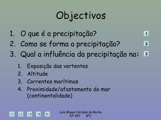Objectivos O que é a precipitação? Como se forma a precipitação? Qual a influência da precipitação na : Exposição das vertentes Altitude Correntes marítimas Proximidade/afastamento do mar (continentalidade)  1 2 3 