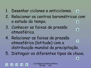Desenhar ciclones e anticiclones. Relacionar os centros barométricos com o estado do tempo. Conhecer as faixas de pressão atmosférica. Relacionar as faixas de pressão atmosférica (latitude) com a distribuição mundial da precipitação. Distinguir os diferentes tipos de chuva. 4 5 6 7 8 