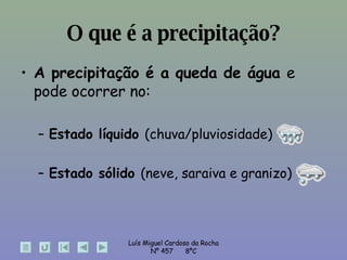 O que é a precipitação? A precipitação é a queda de água  e pode ocorrer no: Estado líquido  (chuva/pluviosidade) Estado sólido  (neve, saraiva e granizo) 