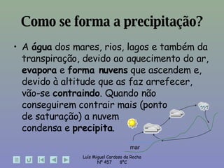 Como se forma a precipitação? A  água  dos mares, rios, lagos e também da transpiração, devido ao aquecimento do ar,  evapora  e  forma nuvens  que ascendem e, devido à altitude que as faz arrefecer, vão-se  contraindo . Quando não conseguirem contrair mais (ponto  de saturação) a nuvem  condensa e  precipita . mar 