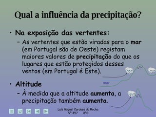 Qual a influência da precipitação? Na exposição das vertentes: As vertentes que estão viradas para o  mar  (em Portugal são de Oeste) registam maiores valores de  precipitação  do que os lugares que estão protegidos desses  ventos (em Portugal é Este). Altitude À medida que a altitude  aumenta , a precipitação também  aumenta . mar 