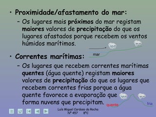 Proximidade/afastamento do mar:   Os lugares mais  próximos  do mar registam  maiores  valores de  precipitação  do que os lugares afastados porque recebem os ventos húmidos marítimos. Correntes marítimas: Os lugares que recebem correntes marítimas  quentes  (água quente) registam  maiores  valores de  precipitação  do que os lugares que recebem correntes frias porque a água quente favorece a evaporação que  forma nuvens que precipitam. quente fria mar 