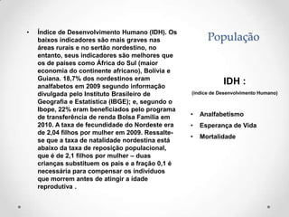•   Índice de Desenvolvimento Humano (IDH). Os
    baixos indicadores são mais graves nas               População
    áreas rurais e no sertão nordestino, no
    entanto, seus indicadores são melhores que
    os de países como África do Sul (maior
    economia do continente africano), Bolívia e
    Guiana. 18,7% dos nordestinos eram
    analfabetos em 2009 segundo informação
                                                               IDH :
    divulgada pelo Instituto Brasileiro de         (índice de Desenvolvimento Humano)
    Geografia e Estatística (IBGE); e, segundo o
    Ibope, 22% eram beneficiados pelo programa
    de transferência de renda Bolsa Família em     •   Analfabetismo
    2010. A taxa de fecundidade do Nordeste era    •   Esperança de Vida
    de 2,04 filhos por mulher em 2009. Ressalte-
                                                   •   Mortalidade
    se que a taxa de natalidade nordestina está
    abaixo da taxa de reposição populacional,
    que é de 2,1 filhos por mulher – duas
    crianças substituem os pais e a fração 0,1 é
    necessária para compensar os indivíduos
    que morrem antes de atingir a idade
    reprodutiva .
 