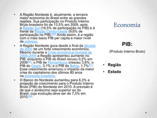 •   A Região Nordeste é, atualmente, a terceira
    maior economia do Brasil entre as grandes
    regiões. Sua participação no Produto Interno
    Bruto brasileiro foi de 13,5% em 2009, após
    a Região Sul (16,5% de participação no PIB) e à
                                                            Economia
    frente da Região Centro-Oeste (9,6% de
    participação no PIB).[60] Ainda assim, é a região
    com o mais baixo PIB per capita e maior nível
    de pobreza.
•   A Região Nordeste goza desde o final da década                 PIB:
    de 2000 de um forte crescimento econômico.
    Mesmo durante a Crise econômica mundial de            (Produto Interno Bruto)
    2008-2009 a Região apresentou aumento no
    PIB: enquanto o PIB do Brasil recuou 0,2% em
    2009[66], o PIB de Pernambuco cresceu 3,8%; o
    PIB do Ceará, 3,1%; e o PIB da Bahia, 1,7%[67].     • Região
    Esse crescimento amenizou o impacto da maior
    crise do capitalismo dos últimos 80 anos            • Estado
    na economia brasileira.
•   O Banco do Nordeste aumentou para 8,3% a
    projeção de crescimento para o Produto Interno
    Bruto (PIB) do Nordeste em 2010. A previsão é
    de que o acréscimo seja superior ao do
    Brasil, cuja evolução deve ser de 7,5% em
    2010.[68]
 