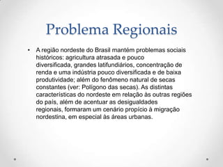 Problema Regionais
• A região nordeste do Brasil mantém problemas sociais
  históricos: agricultura atrasada e pouco
  diversificada, grandes latifundiários, concentração de
  renda e uma indústria pouco diversificada e de baixa
  produtividade; além do fenômeno natural de secas
  constantes (ver: Polígono das secas). As distintas
  características do nordeste em relação às outras regiões
  do país, além de acentuar as desigualdades
  regionais, formaram um cenário propício à migração
  nordestina, em especial às áreas urbanas.
 
