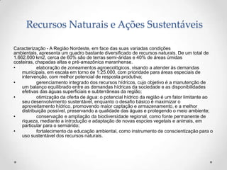 Recursos Naturais e Ações Sustentáveis

Caracterização - A Região Nordeste, em face das suas variadas condições
ambientais, apresenta um quadro bastante diversificado de recursos naturais. De um total de
1.662.000 km2, cerca de 60% são de terras semi-áridas e 40% de áreas úmidas
costeiras, chapadas altas e pré-amazônica maranhense.
•           elaboração de zoneamentos agroecológicos, visando a atender às demandas
    municipais, em escala em torno de 1:25.000, com prioridade para áreas especiais de
    intervenção, com melhor potencial de resposta produtiva;
•           gerenciamento integrado dos recursos hídricos, cujo objetivo é a manutenção de
    um balanço equilibrado entre as demandas hídricas da sociedade e as disponibilidades
    efetivas das águas superficiais e subterrâneas da região;
•           otimização da oferta de água: o potencial hídrico da região é um fator limitante ao
    seu desenvolvimento sustentável, enquanto o desafio básico é maximizar o
    aproveitamento hídrico, promovendo maior captação e armazenamento, e a melhor
    distribuição possível, preservando a qualidade das águas e protegendo o meio ambiente;
•           conservação e ampliação da biodiversidade regional, como fonte permanente de
    riqueza, mediante a introdução e adaptação de novas espcies vegetais e animais, em
    particular para o semiárido;
•           fortalecimento da educação ambiental, como instrumento de conscientização para o
    uso sustentável dos recursos naturais.
 
