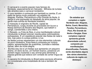 •   O carnaval é o evento popular mais famoso do
    Nordeste, especialmente em Salvador. Milhares de turistas
    são atraídos para o carnaval nordestino
                                                                      Cultura
•   O coco também é conhecido por bambelô ou zamba. É um
    estilo de dança muito praticado nos estados de
    Alagoas, Paraíba, Pernambuco e Rio Grande do Norte. A               Os estados que
    dança é uma expressão do desabafo da alma popular, da              compõem a região
    gente mais sofrida do Nordeste brasileiro.
                                                                    Nordeste são: Alagoas,
•   O maracatu é originário de Recife, capital de
    Pernambuco, surgiu durante as procissões em louvor a            Bahia, Ceará, Maranhão,
    Nossa Senhora do Rosário dos Negros, que batiam o                Paraíba, Pernambuco,
    xangô, (candomblé) o ano inteiro.                                 Piauí, Rio Grande do
•   O Reisado, ou Folia de Reis, é uma manifestação cultural
    introduzida no Brasil colonial, trazida pelos colonizadores      Norte e Sergipe. Esse
    portugueses. É um espetáculo popular das festas de natal e         complexo regional
    reis, cujo palco é a praça pública, a rua.                         apresenta grande
•   As festas juninas representam um dos elementos culturais          diversidade cultural,
    do povo nordestino. Essa festa é composta por música
    caipira, apresentações de quadrilhas, comidas e bebidas              composta por
    típicas, além de muita alegria.                                      manifestações
•    Bumba meu boi é um festejo que apresenta um pequeno            diversificadas. Portanto,
    drama. (O dono do boi, um homem branco, presencia um
    homem negro roubando o seu animal para alimentar a              serão abordados alguns
    esposa grávida que estava com vontade de comer língua de         dos vários elementos
    boi)                                                             culturais da região em
•   A capoeira foi introduzida no Brasil pelos escravos africanos           destaque:
    e é considerada uma modalidade de luta e também de
    dança.
 