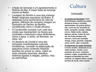 •   A festa de Iemanjá é um agradecimento à                   Cultura
    Rainha do Mar. A maior festa de Iemanjá
    ocorre na Bahia                                             Continuação
•   Lavagem do Bonfim é uma das maiores
    festas religiosas populares da Bahia. É         •   A culinária do Nordeste é bem
    realizada numa quinta-feira do mês de               diversificada e destaca-se pelos
    janeiro. Milhares de romeiros chegam ao             temperos fortes e comidas
    Santuário do Senhor do Bonfim,                      apimentadas. Os pratos típicos
    considerado como o Oxalá africano.                  são: carne de sol, buchada de
•   O Candomblé consiste num culto dos                  bode, sarapatel, acarajé, vatapá,
    orixás que representam as forças que                cururu, feijão-verde, canjica,
    controlam a natureza e seus fenômenos,              tapioca, peixes, frutos do mar,
    como a água, o vento, as florestas, os              etc. As frutas também são
    raios, etc.                                         comuns, como por exemplo:
                                                        manga, araçá, graviola, ciriguela,
•   A Literatura de Cordel é uma das                    umbu, buriti, cajá e macaúba.
    principais manifestações culturais              •   O artesanato da região Nordeste
    nordestinas, consiste na elaboração de              é muito variado, destacam-se as
    pequenos livros contendo histórias                  redes tecidas, rendas, crivo,
    escritas em prosa ou verso, sobre os                produtos de couro, cerâmica,
    mais variados assuntos: desafios,                   madeira, argila, as garrafas com
    histórias ligadas à religião, política, ritos       imagens produzidas de areia
    ou cerimônias.                                      colorida, os objetos feitos a partir
                                                        da fibra do buriti, entre outros.
 