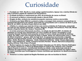 Curiosidade
•   1 - Fundada em 1537, Recife é a mais antiga capital brasileira. Apesar de a vizinha Olinda ter
    sido a primeira capital da capitania de Pernambuco.
•   2 - O estado da Bahia é responsável por 95% da produção de cacau no Brasil.
•   3 - O carnaval na Bahia é comemorado desde o século XVIII.
•   4 - Dragão do Mar, símbolo da resistência popular cearense contra a escravidão.
•   5 - O América de Natal (RN) foi o primeiro clube a conseguir dois acessos consecutivos no
    Campeonato Brasileiro de Futebol. Esse feito foi conquistado com o acesso da Série C para
    Série B, em 2005 e da Série B para Série A em 2006.
•   6 - A Bahia é o estado que mais faz divisa com outras unidades da Federação, possuindo
    um total de oito estados limítrofes, a saber: Alagoas, Sergipe, Pernambuco, Piauí (N); Minas
    Gerais e Espírito Santo (S); Goiás e Tocantins (O).
•   7 - A revista americana Newsweek escolheu, na edição de abril de 2001, 9 cidades de
    destaque no mundo que representam um novo modelo de Centro Tecnológico e que
    Campina Grande (Paraíba) está presente na lista? A única cidade escolhida da América
    Latina. Em 2003, mais uma menção foi feita à cidade: desta vez referenciada como o "Vale
    do Silício brasileiro", graças, além da high tech, às pesquisas envolvendo o algodão
    colorido ecologicamente correto. As 9 cidades escolhidas pela Newsweek foram: Akron
    (Ohio - EUA); Huntsville (Alabama - EUA); Oakland (Califórnia - EUA); Omaha (Nebraska -
    EUA); Tulsa (Oklahoma - EUA); Campina Grande (Paraíba - Brasil); Barcelona (Espanha);
    Suzhou (China); Côte d'Azur (França).
•   8 - Muitos ingleses da equipe de Albert Einstein lideradas por Sir Arthur Stanley Eddington
    que vieram comprovar a Teoria da Relatividade em Sobral não voltaram com a equipe,
    alguns ficaram e casaram, constituindo família na cidade, onde ainda hoje nota-se a
    presença de sobrenomes ingleses e traços britânicos em muitas famílias da região? Além
    de ruas e avenidas que homenageiam a esses cientistas que ajudaram no desenvolvimento
    da cidade.
•   9 - Teresina é a única capital da Região Nordeste que não se localiza no litoral.
 