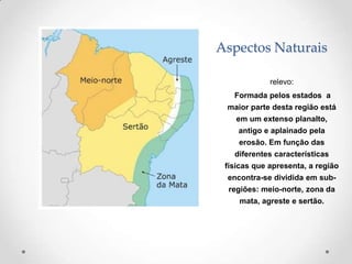 Aspectos Naturais

             relevo:
   Formada pelos estados a
 maior parte desta região está
    em um extenso planalto,
    antigo e aplainado pela
    erosão. Em função das
   diferentes características
 físicas que apresenta, a região
 encontra-se dividida em sub-
  regiões: meio-norte, zona da
    mata, agreste e sertão.
 