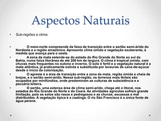 Aspectos Naturais
•   Sub-regiões e clima:


•          O meio-norte compreende da faixa de transição entre o sertão semi-árido do
    Nordeste e a região amazônica. Apresenta clima úmido e vegetação exuberante, à
    medida que avança para o oeste.
•          A zona da mata estende-se do estado do Rio Grande do Norte ao sul da
    Bahia, numa faixa litorânea de até 200 km de largura. O clima é tropical úmido, com
    chuvas mais frequentes no outono e inverno. O solo é fertil e a vegetação natural é a
    mata atlântica, já praticamente extinta e substituída por lavouras de cana-de-açúcar
    desde o início da colonização.
•          O agreste é a área de transição entre a zona da mata, região úmida e cheia de
    brejos, e o sertão semi-árido. Nessa sub-região, os terrenos mais férteis são
    ocupados por minifúndios, onde predominam as culturas de subsistência e a
    pecuária leiteira.
•          O sertão, uma extensa área de clima semi-arido, chega até o litoral, nos
    estados do Rio Grande do Norte e do Ceará. As atividades agrícolas sofrem grande
    limitação, pois os solos são rasos e pedregosos e as chuvas, escassas e mal
    distribuídas. A vegetação típica é a caatinga. O rio São Francisco é a única fonte de
    água perene.
 