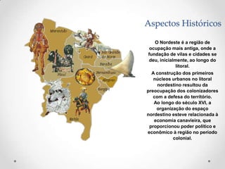 Aspectos Históricos

   O Nordeste é a região de
 ocupação mais antiga, onde a
fundação de vilas e cidades se
deu, inicialmente, ao longo do
             litoral.
  A construção dos primeiros
   núcleos urbanos no litoral
     nordestino resultou da
preocupação dos colonizadores
   com a defesa do território.
   Ao longo do século XVI, a
    organização do espaço
nordestino esteve relacionada à
   economia canavieira, que
 proporcionou poder político e
econômico à região no período
           colonial.
 