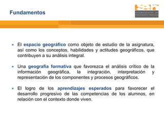 Fundamentos




   El espacio geográfico como objeto de estudio de la asignatura,
    así como los conceptos, habilidades y actitudes geográficos, que
    contribuyen a su análisis integral.

   Una geografía formativa que favorezca el análisis crítico de la
    información geográfica, la integración, interpretación y
    representación de los componentes y procesos geográficos.

   El logro de los aprendizajes esperados para favorecer el
    desarrollo progresivo de las competencias de los alumnos, en
    relación con el contexto donde viven.
 