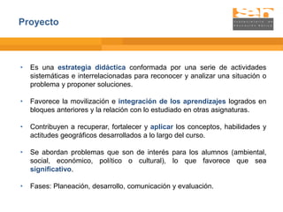 Proyecto



•   Es una estrategia didáctica conformada por una serie de actividades
    sistemáticas e interrelacionadas para reconocer y analizar una situación o
    problema y proponer soluciones.

•   Favorece la movilización e integración de los aprendizajes logrados en
    bloques anteriores y la relación con lo estudiado en otras asignaturas.

•   Contribuyen a recuperar, fortalecer y aplicar los conceptos, habilidades y
    actitudes geográficos desarrollados a lo largo del curso.

•   Se abordan problemas que son de interés para los alumnos (ambiental,
    social, económico, político o cultural), lo que favorece que sea
    significativo.

•   Fases: Planeación, desarrollo, comunicación y evaluación.
 